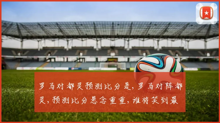 罗马对都灵预测比分是,罗马对阵都灵,预测比分悬念重重,谁将笑到最后