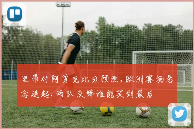 里昂对阿贾克比分预测,欧洲赛场悬念迭起,两队交锋谁能笑到最后